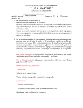 INSTITUTO SUPERIOR TECNOLÓGICO EXPERIMENTAL

                               “LUIS A. MARTÍNEZ”
                                EVALUACION II HEMIQUIMESTRE


Apellido y Nombre: Diego Muquinche                      Paralelo: A ☐        B    ☐(marque)
INSTRUCTIVO:
    - Lea detenidamente antes de contestar
    - La evaluación tiene una duración de 20 minutos
    - Recuerde que si es un botón de radio es una sola respuesta, si es casilla de verificación son
        respuestas múltiples y si es cuadro de texto debe de escribir la respuesta de forma puntual
        en máximo 3 líneas.
    - Una vez terminada la evaluación guárdela con su nombre y apellido y súbala al grupo con
        el su nombre y apellido en la carpeta EXAMEN II HEMI, de no estar en esta ubicación el
        examen no será válido.

    1. En la primera generación de computadoras los elementos que constituían su parte
       principal eran las válvulas de vacío, en la segunda en cambio se cambió por
       transistores, con lo cual el los equipos disminuyeron de tamaño y tuvieron muchas
       ventajas con relación a sus predecesores. ¿Qué son los transistores?, ¿cuál es su
       funcionamiento? En base a su razonamiento explique la diferencia entre los equipos
       de la 1ra y 2da generación en cuanto a las ventajas y características de los segundos.
       `

        Que son los transistores: es un dispositivo electrónico o semiconductor que cumple
        funciones de amplificador, oscilador , conmutador y ratificador.

        Que es el funcionamiento: dejar pasar o cortar señales d eléctricas a partir de una
        pequeña señal de mando.

        Diferencias de la 1 y 2 generación:

        1 generación:

        Tubos al vacio era muy lentas

        Usaban cilindros muy grandes eran también muy grandes

        2 generacion:

        Utilizaron los transistores

        Las computadoras eran muy lentas y mucha cantidad de calor

        Los tubos al vacio cambiaron por transistores
 