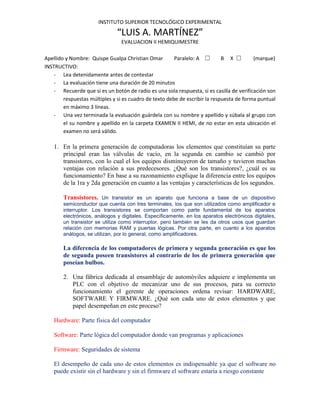 INSTITUTO SUPERIOR TECNOLÓGICO EXPERIMENTAL

                               “LUIS A. MARTÍNEZ”
                                 EVALUACION II HEMIQUIMESTRE

Apellido y Nombre: Quispe Gualpa Christian Omar         Paralelo: A ☐        B X ☐        (marque)
INSTRUCTIVO:
    - Lea detenidamente antes de contestar
    - La evaluación tiene una duración de 20 minutos
    - Recuerde que si es un botón de radio es una sola respuesta, si es casilla de verificación son
        respuestas múltiples y si es cuadro de texto debe de escribir la respuesta de forma puntual
        en máximo 3 líneas.
    - Una vez terminada la evaluación guárdela con su nombre y apellido y súbala al grupo con
        el su nombre y apellido en la carpeta EXAMEN II HEMI, de no estar en esta ubicación el
        examen no será válido.

    1. En la primera generación de computadoras los elementos que constituían su parte
       principal eran las válvulas de vacío, en la segunda en cambio se cambió por
       transistores, con lo cual el los equipos disminuyeron de tamaño y tuvieron muchas
       ventajas con relación a sus predecesores. ¿Qué son los transistores?, ¿cuál es su
       funcionamiento? En base a su razonamiento explique la diferencia entre los equipos
       de la 1ra y 2da generación en cuanto a las ventajas y características de los segundos.

        Transistores. Un transistor es un aparato que funciona a base de un dispositivo
        semiconductor que cuenta con tres terminales, los que son utilizados como amplificador e
        interruptor. Los transistores se comportan como parte fundamental de los aparatos
        electrónicos, análogos y digitales. Específicamente, en los aparatos electrónicos digitales,
        un transistor se utiliza como interruptor, pero también se les da otros usos que guardan
        relación con memorias RAM y puertas lógicas. Por otra parte, en cuanto a los aparatos
        análogos, se utilizan, por lo general, como amplificadores.

        La diferencia de los computadores de primera y segunda generación es que los
        de segunda poseen transistores al contrario de los de primera generación que
        poseían bulbos.

        2. Una fábrica dedicada al ensamblaje de automóviles adquiere e implementa un
           PLC con el objetivo de mecanizar uno de sus procesos, para su correcto
           funcionamiento el gerente de operaciones ordena revisar: HARDWARE,
           SOFTWARE Y FIRMWARE. ¿Qué son cada uno de estos elementos y que
           papel desempeñan en este proceso?

    Hardware: Parte física del computador

    Software: Parte lógica del computador donde van programas y aplicaciones

    Firmware: Seguridades de sistema

    El desempeño de cada uno de estos elementos es indispensable ya que el software no
    puede existir sin el hardware y sin el firmware el software estaría a riesgo constante
 