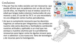Conclusiones
• Hoy por hoy las redes sociales son tan necesarias que
puedo afirmar que no podemos vivir un día sin hacer
uso de ellas, no importa la raza el estatus social ni la
edad que tengas todos estamos involucrados de una
manera u otra. El uso de las TIC’S es una necesidad y
no una obligación como muchos pensábamos.
• Así que es sumamente necesario que los docentes
hagamos un esfuerzo por integrarnos a los cambios en
nuestra vida como docentes y facilitadores cambiando
nuestras actitudes y aptitudes a un nivel que nos
acerque a nuestros alumnos por lo cual debemos
renovarnos para lograr como las águilas renacer para
vivir o sobrevivir a una nueva era llena de tecnologías
y de recursos para la investigación.
 