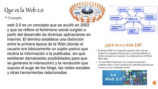 Que es la Web 2.0
• Concepto
web 2.0 es un concepto que se acuñó en 2003
y que se refiere al fenómeno social surgido a
partir del desarrollo de diversas aplicaciones en
Internet. El término establece una distinción
entre la primera época de la Web (donde el
usuario era básicamente un sujeto pasivo que
recibía la información o la publicaba, sin que
existieran demasiadas posibilidades para que
se generara la interacción) y la revolución que
supuso el auge de los blogs, las redes sociales
y otras herramientas relacionadas.
 