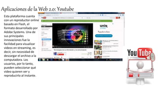 Aplicaciones de la Web 2.0: Youtube
Esta plataforma cuenta
con un reproductor online
basado en Flash, el
formato desarrollado por
Adobe Systems. Una de
sus principales
innovaciones fue la
facilidad para visualizar
videos en streaming, es
decir, sin necesidad de
descargar el archivo a la
computadora. Los
usuarios, por lo tanto,
pueden seleccionar qué
video quieren ver y
reproducirlo al instante.
 