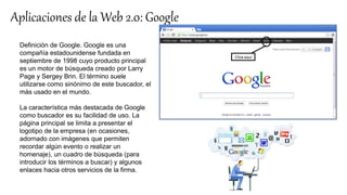 Aplicaciones de la Web 2.0: Google
Definición de Google. Google es una
compañía estadounidense fundada en
septiembre de 1998 cuyo producto principal
es un motor de búsqueda creado por Larry
Page y Sergey Brin. El término suele
utilizarse como sinónimo de este buscador, el
más usado en el mundo.
La característica más destacada de Google
como buscador es su facilidad de uso. La
página principal se limita a presentar el
logotipo de la empresa (en ocasiones,
adornado con imágenes que permiten
recordar algún evento o realizar un
homenaje), un cuadro de búsqueda (para
introducir los términos a buscar) y algunos
enlaces hacia otros servicios de la firma.
 