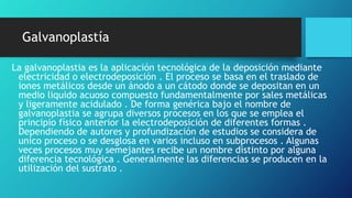 Galvanoplastía
La galvanoplastia es la aplicación tecnológica de la deposición mediante
electricidad o electrodeposición . El proceso se basa en el traslado de
iones metálicos desde un ánodo a un cátodo donde se depositan en un
medio liquido acuoso compuesto fundamentalmente por sales metálicas
y ligeramente acidulado . De forma genérica bajo el nombre de
galvanoplastia se agrupa diversos procesos en los que se emplea el
principio físico anterior la electrodeposición de diferentes formas .
Dependiendo de autores y profundización de estudios se considera de
unico proceso o se desglosa en varios incluso en subprocesos . Algunas
veces procesos muy semejantes recibe un nombre distinto por alguna
diferencia tecnológica . Generalmente las diferencias se producen en la
utilización del sustrato .
 