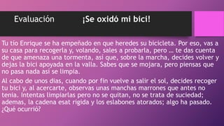 Evaluación ¡Se oxidó mi bici!
Tu tío Enrique se ha empeñado en que heredes su bicicleta. Por eso, vas a
su casa para recogerla y, volando, sales a probarla, pero … te das cuenta
de que amenaza una tormenta, así que, sobre la marcha, decides volver y
dejas la bici apoyada en la valla. Sabes que se mojara, pero piensas que
no pasa nada así se limpia.
Al cabo de unos dias, cuando por fin vuelve a salir el sol, decides recoger
tu bici y, al acercarte, observas unas manchas marrones que antes no
tenia. Intentas limpiarlas pero no se quitan, no se trata de suciedad;
ademas, la cadena esat rigida y los eslabones atorados; algo ha pasado.
¿Qué ocurrió?
 