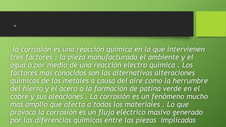 .
la corrosión es una reacción química en la que intervienen
tres factores : la pieza manufacturada el ambiente y el
agua o por medio de una reacción electro química . Los
factores mas conocidos son las alternativas alteraciones
químicas de los metales a causa del aire como la herrumbre
del hierro y el acero o la formación de patina verde en el
cobre y sus aleaciones . La corrosión es un fenómeno mucho
mas amplio que afecta a todos los materiales . Lo que
provoca la corrosión es un flujo eléctrico masivo generado
por las diferencias químicas entre las piezas implicadas
 
