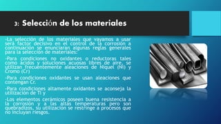 3: Selección de los materiales
-La selección de los materiales que vayamos a usar
será factor decisivo en el control de la corrosión a
continuación se enunciaran algunas reglas generales
para la selección de materiales:
-Para condiciones no oxidantes o reductoras tales
como ácidos y soluciones acuosas libres de aire, se
utilizan frecuentemente aleaciones de Níquel (Ni) y
Cromo (Cr)
-Para condiciones oxidantes se usan aleaciones que
contengan Cr.
-Para condiciones altamente oxidantes se aconseja la
utilización de Ti y
-Los elementos cerámicos poseen buena resistencia a
la corrosión y a las altas temperaturas pero son
quebradizos, su utilización se restringe a procesos que
no incluyan riesgos.
 