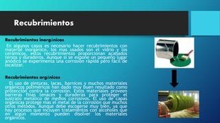Recubrimientos
Recubrimientos inorgánicos
En algunos casos es necesario hacer recubrimientos con
material inorgánico, los mas usados son el vidrio y los
cerámicos, estos recubrimientos proporcionan acabados
tersos y duraderos. Aunque si se expone un pequeño lugar
anódico se experimenta una corrosión rápida pero fácil de
localizar.
Recubrimientos orgánicos
El uso de pinturas, lacas, barnices y muchos materiales
orgánicos poliméricos han dado muy buen resultado como
protección contra la corrosión. Estos materiales proveen
barreras finas tenaces y duraderas para proteger el
sustrato metálico de medios corrosivos. El uso de capas
orgánicas protege mas el metal de la corrosión que muchos
otros métodos. Aunque debe escogerse muy bien, ya que
hay procesos que incluyen tratamientos con alcoholes que
en algún momento pueden disolver los materiales
orgánicos.
 