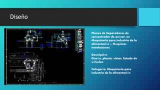 Diseño
Planos de Separadores de
concentrador de azúcar, en
Maquinaria para industria de la
alimentación – Máquinas
instalaciones.
Descripción
Diseño: planta; vistas; listado de
válvulas.
Categoría: Maquinaria para
industria de la alimentación
 