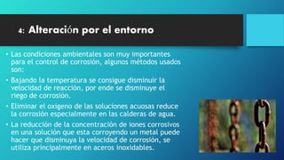 4: Alteración por el entorno
• Las condiciones ambientales son muy importantes
para el control de corrosión, algunos métodos usados
son:
• Bajando la temperatura se consigue disminuir la
velocidad de reacción, por ende se disminuye el
riego de corrosión.
• Eliminar el oxigeno de las soluciones acuosas reduce
la corrosión especialmente en las calderas de agua.
• La reducción de la concentración de iones corrosivos
en una solución que esta corroyendo un metal puede
hacer que disminuya la velocidad de corrosión, se
utiliza principalmente en aceros inoxidables.
 