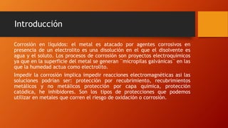 Introducción
Corrosión en líquidos: el metal es atacado por agentes corrosivos en
presencia de un electrolito es una disolución en el que el disolvente es
agua y el soluto. Los procesos de corrosión son proyectos electroquímicos
ya que en la superficie del metal se generan ¨micropilas galvánicas¨ en las
que la humedad actua como electrolito.
Impedir la corrosión implica impedir reacciones electromagnéticas asi las
soluciones podrían ser: protección por recubrimiento, recubrimientos
metálicos y no metálicos protección por capa química, protección
catódica, he inhibidores. Son los tipos de protecciones que podemos
utilizar en metales que corren el riesgo de oxidación o corrosión.
 