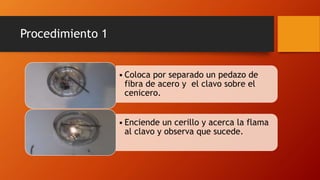 Procedimiento 1
• Coloca por separado un pedazo de
fibra de acero y el clavo sobre el
cenicero.
• Enciende un cerillo y acerca la flama
al clavo y observa que sucede.
 