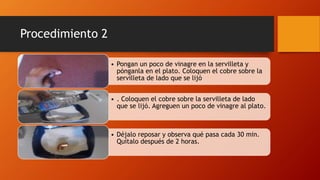 Procedimiento 2
• Pongan un poco de vinagre en la servilleta y
pónganla en el plato. Coloquen el cobre sobre la
servilleta de lado que se lijó
• . Coloquen el cobre sobre la servilleta de lado
que se lijó. Agreguen un poco de vinagre al plato.
• Déjalo reposar y observa qué pasa cada 30 min.
Quítalo después de 2 horas.
 