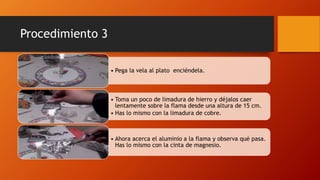 Procedimiento 3
• Pega la vela al plato enciéndela.
• Toma un poco de limadura de hierro y déjalos caer
lentamente sobre la flama desde una altura de 15 cm.
• Has lo mismo con la limadura de cobre.
• Ahora acerca el aluminio a la flama y observa qué pasa.
Has lo mismo con la cinta de magnesio.
 