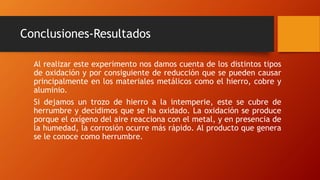 Conclusiones-Resultados
Al realizar este experimento nos damos cuenta de los distintos tipos
de oxidación y por consiguiente de reducción que se pueden causar
principalmente en los materiales metálicos como el hierro, cobre y
aluminio.
Si dejamos un trozo de hierro a la intemperie, este se cubre de
herrumbre y decidimos que se ha oxidado. La oxidación se produce
porque el oxígeno del aire reacciona con el metal, y en presencia de
la humedad, la corrosión ocurre más rápido. Al producto que genera
se le conoce como herrumbre.
 