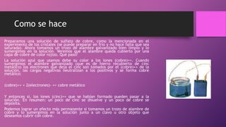 Como se hace
Preparamos una solución de sulfato de cobre, como la mencionada en el
experimento de los cristales (se puede preparar en frío y no hace falta que sea
saturada). Ahora tomamos un trozo de alambre galvanizado bien limpio y lo
sumergimos en la solución. Veremos que el alambre queda cubierto por una
capa de cobre de color rojizo. Qué pasó?
La solución azul que usamos debe su color a los iones (cobre)++. Cuando
sumergimos el alambre galvanizado (que es de hierro recubierto de cinc
metálico) los electrones que deja el cinc son tomados por el (cobre)++ de la
solución, las cargas negativas neutralizan a los positivos y se forma cobre
metálico:
(cobre)++ + 2(electrones)- => cobre metálico
Y entonces si, los iones (cinc)++ que se habían formado pueden pasar a la
solución. En resumen: un poco de cinc se disuelve y un poco de cobre se
deposita.
Podemos lograr un efecto más permanente si tomamos un trozo de alambre de
cobre y lo sumergimos en la solución junto a un clavo u otro objeto que
deseamos cubrir con cobre.
 