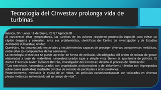 Tecnología del Cinvestav prolonga vida de
turbinas
México, DF/ Lunes 16 de Enero, 2012/ Agencia ID
Al concentrar altas temperaturas, las turbinas de los aviones requieren protección especial para evitar un
rápido desgaste y corrosión. Ante esa problemática, científicos del Centro de Investigación y de Estudios
Avanzados (Cinvestav) unidad
Querétaro, ha desarrollado materiales y recubrimientos capaces de proteger diversos componentes metálicos,
entre ellos los componentes de las aeronaves.
La tecnología protectora se puede apreciar en forma de películas ultradelgadas del orden de micras de grosor
elaboradas a base de materiales nanoestructurados (que a simple vista tienen la apariencia de polvos). El
doctor Francisco Javier Espinoza Beltrán, investigador del Cinvestav, detalló el proceso de fabricación:
‘’Los materiales nanoestructurados con propiedades anticorrosivas y de aislamiento térmico son impregnados
sobre bases (sustratos) mediante pistolas de rociado de partículas a altas presiones.
Posteriormente, mediante la ayuda de un robot, las películas nanoestructuradas son colocadas en diversas
piezas metálicas aumentando así su tempo de vida’’.
 