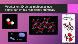 Modelos en 3D de las moléculas que
participan en las reacciones químicas.
 