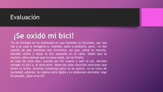 Evaluación
¡Se oxidó mi bici!
Tu tío Enrique se ha esmerado en que heredes su bicicleta, por eso
vas a su casa a recogerla y, volando, sales a probarla, pero… te das
cuenta de que amenaza una tormenta, asi que, sobre la marcha,
decides volver y dejar la bici apoyada en la valla. Sabes que se
mojará, pero piensas que no pasa nada, así se limpia.
Al cabo de unos días, cuando por fin vuelve a salir el sol, decides
recoger tu bici y, al acercarte, observas unas manchas marrones que
antes no tenía. Intentas limpiarlas pero no se quitan, no se trata de
suciedad; además, la cadena está rígida y lo eslabones atorados; algo
ha pasado. ¿Qué ocurrió?
 
