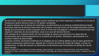 De esta forma, los recubrimientos protegen partes metálicas que están expuestas a ambientes en los que la
temperatura podría elevarse hasta en mil grados centígrados.
El experto destacó que la síntesis de materiales y recubrimientos es un esfuerzo multidisciplinario donde
participan expertos de diversas áreas tanto del Cinvestav como del Centro de Tecnología Avanzada (Ciateq).
Agregó que actualmente existen proyectos entre el Cenrto de Investigación y empresas transnacionales que
requieren materiales de alta durabilidad, como es el caso del General Electric.
Otro ejemplo de la implementación de esta tecnología se observa actualmente en el desarrollo de
recubrimiento para turbinas geométricas en la planta de Los Azufres, Michoacán, perteneciente a la
Comisión Federal de Electricidad.
La planta contiene constantes problemas en el desgaste de sus turbinas debido a que el vapor geométrico
arrastra componentes químicos que, después de un número de horas de tiempo de trabajo, corroen los
componentes. La idea del proyecto es desarrollar recubrimientos que incrementen el tiempo de vida de
éstos insumos.
Tomado de agencia ID ‘’tecnología de Cinvestav prolonga vida de turbinas’’, en veracruz informa [en línea], 16 de enero de 2012,
disponible en <http//veracruzinforma.com.mx/archivo/2012/01/tecnologia-del-cinvestav-prlonga-vida-de-turbinas/> (consulta: 5 de Julio
de 2013).
 