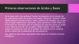 Primeras observaciones de Ácidos y Bases
En el siglo xvIII, tres químicos fueron los pioneros en el estudio de
las reacciones entre los ácidos y las bases. Johann R. Glauber (1604-
1668) preparó muchos áciods y sales, como la sal Glauber con la que
hoy se sigue elaborando colorantes. Otto tachenius (1620-1690) fue
el primero en reconocer que el producto de reacción entre un ácido
y una base es una sal. Por su parte, Robert Boyle, (1627-1691)
asoció el cambio de color en el jarabe de violetas con el carácter
ácido o básico de la disolución de una sustancia.
Hoy sabemos que estas reacciones intervienen en muchos procesos
biológicos.
 