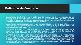 Definición de Corrosión.
La corrosión se define como el deterioro de un material a consecuencia de un
ataque electroquímico por su entorno. De manera más general, puede
entenderse como la tendencia general que tienen los materiales a buscar su
forma más estable o de menor energía interna.
La corrosión es una reacción química (oxidorreducción) en la que intervienen
tres factores: la pieza manufacturada, el ambiente y el agua, o por medio de
una reacción electroquímica.
Los factores más conocidos son las alteraciones químicas de los metales a
causa del aire, como la herrumbre del hierro y el acero o la formación de
pátina verde en el cobre y sus aleaciones (bronce, latón).
Siempre que la corrosión esté originada por una reacción electroquímica
(oxidación), la velocidad a la que tiene lugar dependerá en alguna medida de
la temperatura, de la salinidad del fluido en contacto con el metal y de las
propiedades de los metales en cuestión. Otros materiales no metálicos
también sufren corrosión mediante otros mecanismos. El proceso de
corrosión es natural y espontáneo.
 