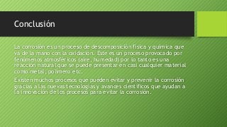 Conclusión
La corrosión es un proceso de descomposición física y química que
va de la mano con la oxidación. Este es un proceso provocado por
fenómenos atmosféricos (aire, humedad) por lo tanto es una
reacción natural que se puede presentar en casi cualquier material
como metal, polímero etc.
Existen muchos procesos que pueden evitar y prevenir la corrosión
gracias a las nuevas tecnologías y avances científicos que ayudan a
la innovación de los procesos para evitar la corrosión.
 