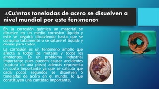 ¿Cuántas toneladas de acero se disuelven a
nivel mundial por este fenómeno?
En la corrosión química un material se
disuelve en un medio corrosivo líquido y
este se seguirá disolviendo hasta que se
consuma totalmente o se sature el líquido y
demás para todos.
La corrosión es un fenómeno amplio que
afecta a todos los metales y todos los
ambientes. Es un problema industrial
importante pues pueden causar accidentes
(ruptura de una pieza) además representa
un costo importante ya que se calcula que
cada pocos segundos se disuelven 5
toneladas de acero en el mundo, lo que
constituyen una cantidad importante.
 