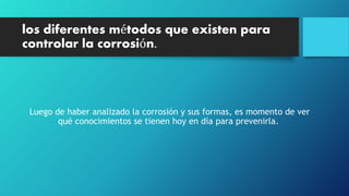 los diferentes métodos que existen para
controlar la corrosión.
Luego de haber analizado la corrosión y sus formas, es momento de ver
qué conocimientos se tienen hoy en día para prevenirla.
 