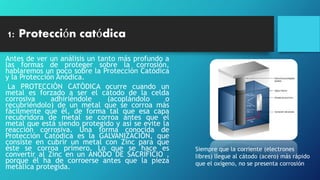 1: Protección catódica
Antes de ver un análisis un tanto más profundo a
las formas de proteger sobre la corrosión,
hablaremos un poco sobre la Protección Catódica
y la Protección Anódica.
La PROTECCIÓN CATÓDICA ocurre cuando un
metal es forzado a ser el cátodo de la celda
corrosiva adhiriéndole (acoplándolo o
recubriéndolo) de un metal que se corroa más
fácilmente que él, de forma tal que esa capa
recubridora de metal se corroa antes que el
metal que está siendo protegido y así se evite la
reacción corrosiva. Una forma conocida de
Protección Catódica es la GALVANIZACIÓN, que
consiste en cubrir un metal con Zinc para que
éste se corroa primero. Lo que se hace es
convertir al Zinc en un ÁNODO DE SACRIFICIO ,
porque él ha de corroerse antes que la pieza
metálica protegida.
Siempre que la corriente (electrones
libres) llegue al cátodo (acero) más rápido
que el oxígeno, no se presenta corrosión
 
