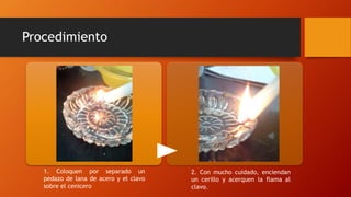 Procedimiento
1. Coloquen por separado un
pedazo de lana de acero y el clavo
sobre el cenicero
2. Con mucho cuidado, enciendan
un cerillo y acerquen la flama al
clavo.
 