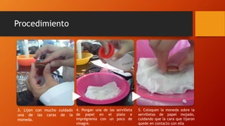 Procedimiento
5. Coloquen la moneda sobre la
servilletas de papel mojado,
cuidando que la cara que lijaron
quede en contacto con ella
4. Pongan una de las servilleta
de papel en el plato e
imprégnenla con un poco de
vinagre.
3. Lijen con mucho cuidado
una de las caras de la
moneda.
 