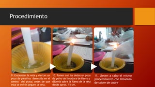 Procedimiento
9. Enciendan la vela y viertan un
poco de parafina derretida en el
centro del plato; antes de que
esta se enfríe peguen la vela.
10. Tomen con los dedos un poco
de polvo de limadura de fierro y
déjenlo sobre la flama de la vela
desde aprox. 15 cm.
11. Lleven a cabo el mismo
procedimiento con limadura
de cobre de cobre
 