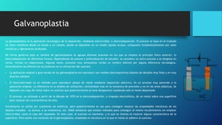 Galvanoplastia
La galvanoplastia es la aplicación tecnológica de la deposición, mediante electricidad, o electrodeposición. El proceso se basa en el traslado
de iones metálicos desde un ánodo a un cátodo, donde se depositan en un medio liquido acuoso, compuesto fundamentalmente por sales
metálicas y ligeramente acidulado.
De forma genérica bajo el nombre de galvanoplastia se agrupa diversos procesos en los que se emplea el principio físico anterior, lo
electrodeposición de diferentes formas. Dependiendo de autores y profundización de estudios se considera un único proceso o se desglosa en
varios, incluso en subprocesos. Algunas veces, procesos muy semejantes recibe un nombre distinto por alguna diferencia tecnológica.
Generalmente las diferencias se producen en la utilización del sustrato.
• La aplicación original a gran escala de las galvanoplastia era reproducir por medios electroquímicos objetos de detalles muy finos y en muy
diversos metales.
• El electroformado es un método para reproducir piezas de metal mediante deposición eléctrica. Es un proceso muy parecido a la
aplicación original. La diferencia es su ámbito de utilización, centrándose mas en la mecánica de precisión y no en las artes plásticas. Se
deposita una capa de metal sobre un sustrato que posteriormente se hará desaparecer quedando solo el metal depositado
• El proceso ,as utilizado a partir de la década de 1970 es la electrodeposición, o chapado electrolítico, de un metal sobre una superficie
para mejorar las características de esta.
Inicialmente se utilizó por cuestiones de estéticas, pero posteriormente se uso para conseguir mejorar las propiedades mecánicas de los
objetos tratados: su dureza, o su resistencia, etc. Debe señalarse que existen métodos para conseguir el mismo recubrimiento sin emplear
electricidad, como el caso del niquelado. En este caso, el sustrato se mantiene, y lo que se intenta es mejorar alguna característica de la
superficie, Pero existe una variación de la galvanoplastia, empleada en escultura en la que el metal se adhiere al sustrato.
 