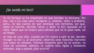 ¡Se oxidó mi bici!
Tu tío Enrique se ha empeñado en que heredes su bicicleta. Por
eso, vas a su casa para recogerla y, volando, sales a probarla,
pero… te das cuenta de que amenaza una tormenta, así que,
sobre la marcha, decides volver y dejar la bici apoyada en la
valla. Sabes que se mojara pero piensas que no le pasa nada, así
se limpia.
Al cabo de unos días, cuando por fin vuelve a salir el sol, decides
recoger tu bici y, al acercarte, observas unas manchas marrones
que antes no estaban. Intentas limpiarla pero no se quitan, no
trata de suciedad, además, la cadena esta rígida y eslabones
atorados; algo a pasado ¿Qué ocurrió?
 