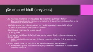 ¡Se oxido mi bici! (preguntas)
• ¿La manchas marrones son resultado de un cambio químico o físico?
• Es un cambio químico; las manchas es un indicativo de que el hierro en la superficie se ha
convertido en óxido de fierro.
• ¿Qué elementos han intervenido en los cambios producidos en la bicicleta?
• Tanto el agua como lo viejo que era la bicicleta
• ¿Qué tipo de reacción ha tenido lugar?
• 2FE+O2 -> FeO
• Si las partes metálicas de la bicicleta son de hierro ¿Cuál es la reacción que se
llevo a cabo?
• La bicicleta ha obtenido una reacción Redox; reducción oxidación. El O2 se reduce y el e
se oxida
• ¿Cómo se evita que las bicicletas les pase lo que menciona el texto?
• Es importante que las bicicletas no se rayen y cuando esto suceda sellar la parte afectada
con pintura epóxica
 
