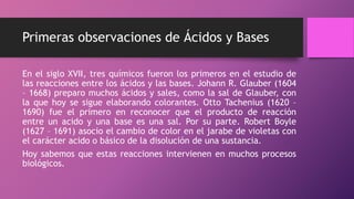 Primeras observaciones de Ácidos y Bases
En el siglo XVII, tres químicos fueron los primeros en el estudio de
las reacciones entre los ácidos y las bases. Johann R. Glauber (1604
– 1668) preparo muchos ácidos y sales, como la sal de Glauber, con
la que hoy se sigue elaborando colorantes. Otto Tachenius (1620 –
1690) fue el primero en reconocer que el producto de reacción
entre un acido y una base es una sal. Por su parte. Robert Boyle
(1627 – 1691) asocio el cambio de color en el jarabe de violetas con
el carácter acido o básico de la disolución de una sustancia.
Hoy sabemos que estas reacciones intervienen en muchos procesos
biológicos.
 