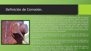 Definición de Corrosión.
Se define como el deterioro de un material a consecuencia de un ataque
electroquímico por su entorno. De manera mas general, puede entenderse
como la tendencia general que tienen los materiales a buscar su forma mas
estable o de menor energía interna. Siempre que la corrosión esté originada
por una reacción electroquímica, la velocidad a la que tiene lugar dependerá
en alguna medida de la temperatura, de la salinidad del fluido en contacto
con el metal y de las propiedades de los materiales en cuestión. Otros
materiales no metálicos también sufren corrosión mediante otros mecanismos.
El proceso de corrosión es natural y espontáneo.
La corrosión es una reacción química en la que intervienen tres factores: la
pieza manufacturada, el ambiente y el agua, o por medio de una reacción
electroquímica.
Los factores más conocidos son las alteraciones químicas de los materiales a
causa del aire, como la herrumbre del hierro y el acero o la formación de
patina verde en el cobre y sus aleaciones.
Sin embargo, la corrosión es un fenómeno mucho más amplio que afecta a
todos los materiales (metales, cerámicas, polímeros, etc.) y todos los
ambientes (medios acuosos, atmósfera, alta temperatura, etc.)
 