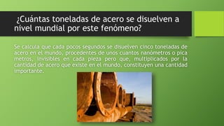 ¿Cuántas toneladas de acero se disuelven a
nivel mundial por este fenómeno?
Se calcula que cada pocos segundos se disuelven cinco toneladas de
acero en el mundo, procedentes de unos cuantos nanómetros o pica
metros, invisibles en cada pieza pero que, multiplicados por la
cantidad de acero que existe en el mundo, constituyen una cantidad
importante.
 