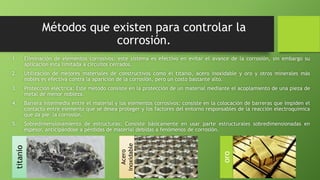 titanio
Métodos que existen para controlar la
corrosión.
1. Eliminación de elementos corrosivos: este sistema es efectivo en evitar el avance de la corrosión, sin embargo su
aplicación esta limitada a circuitos cerrados.
2. Utilización de mejores materiales de constructivos como el titanio, acero inoxidable y oro y otros minerales más
nobles es efectiva contra la aparición de la corrosión, pero un costo bastante alto.
3. Protección eléctrica: Este método consiste en la protección de un material mediante el acoplamiento de una pieza de
metal de menor nobleza.
4. Barrera intermedia entre el material y los elementos corrosivos: consiste en la colocación de barreras que impiden el
contacto entre elemento que se desea proteger y los factores del entorno responsables de la reacción electroquímica
que da pie la corrosión.
5. Sobredimensionamiento de estructuras: Consiste básicamente en usar parte estructurales sobredimensionadas en
espesor, anticipándose a pérdidas de material debidas a fenómenos de corrosión.
Acero
inoxidable
oro
 