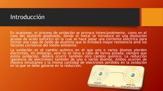 Introducción
En ocasiones, el proceso de oxidación se provoca intencionalmente, como en el
caso del aluminio anodizado, donde el metal se introduce en una disolución
acuosa de acido sulfúrico en la cual se hace pasar una corriente eléctrica para
formar una capa de óxido de aluminio que le brindará mayor resistencia ante los
factores corrosivos del medio ambiente.
La oxidación es el cambio químico en el que uno o varios átomos pierden
electrones, sin embargo, este no se lleva a cabo de forma aislada; siempre que
exista oxidación, deberá ocurrir también otro cambio químico: La reducción
(ganancia de electrones) también de uno o varios átomos. Ambos ocurren de
manera simultánea y la misma cantidad de electrones perdidos en la oxidación
en la que se debe ganarse en la reducción.
 