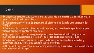 2da:
• 1- Lijen con mucho cuidado una de las caras de a moneda o a la mitad de la
superficie del codo de cobre.
• 2- Pongan una servilleta de papel en el plato e imprégnala con un poco de
vinagre.
• 3-Coloquen la moneda sobre la servilleta mojada, cuidando que la cara que
lijaron quede en contacto con ella.
• 4-Agreguen un poco de vinagre al plato, tendiendo cuidado de que no se
humedezca la superficie de la moneda o del codo que no fue lijada.
• 5-Dejen reposar esto durante un par de horas y observen las monedas y
observen cada 30 min. que sucede con la moneda.
• 6-Al pasar 2 hrs, levanten la moneda y observen que sucedió cuando estuvo en
contacto con el vinagre.
 