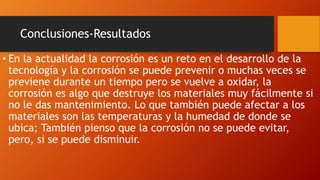 Conclusiones-Resultados
• En la actualidad la corrosión es un reto en el desarrollo de la
tecnología y la corrosión se puede prevenir o muchas veces se
previene durante un tiempo pero se vuelve a oxidar, la
corrosión es algo que destruye los materiales muy fácilmente si
no le das mantenimiento. Lo que también puede afectar a los
materiales son las temperaturas y la humedad de donde se
ubica; También pienso que la corrosión no se puede evitar,
pero, si se puede disminuir.
 