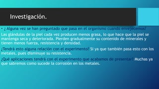 Investigación.
• ¿ Alguna vez se han preguntado que pasa en el organismo cuando envejecemos?
Las glándulas de la piel cada vez producen menos grasa, lo que hace que la piel se
mantenga seca y deteriorada. Pierden gradualmente su contenido de minerales y
tienen menos fuerza, resistencia y densidad.
¿Tendrá esto alguna relación con el experimento? Si ya que también pasa esto con los
metales, pues disminuye su resistencia.
¿Qué aplicaciones tendrá con el experimento que acabamos de presentar? Muchas ya
que sabremos como sucede la corrosión en los metales.
 