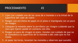 PROCEDIMIENTO #2
1. Lijen con cuidado una de las caras de a moneda o a la mitad de la
superficie del codo de cobre.
2. Pongan una servilleta de papel en el plato e imprégnala con un poco
de vinagre.
3. Coloquen la moneda sobre la servilleta con vinagre cuidando que la
cara que lijaron quede en contacto con ella.
4. Pongan un poco de vinagre al plato, tiendan con cuidado de que no
se humedezca la superficie de la moneda o del codo que no fue
lijada.
5. Al pasar las horas, levanten las monedas y observen que sucedió.
 