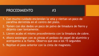 PROCEDIMIENTO #3
1. Con mucho cuidado enciendan la vela y viertan un poco de
parafina derretida en el centro del plato.
2. Tomen con dos dedos un poco de polvo de limadura de fierro y
déjenlo caer lentamente.
3. Lleven acabo el mismo procedimiento con la limadura de cobre.
4. Ahora sostengan con as pinzas el pedazo de papel de aluminio y
acerquenlo a la flama. Observa que asa a los 15 segundos
5. Repitan el paso anterior con la cinta de magnesio.
 