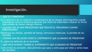 Investigación.
• ¿QUE ES CORROSIÓN?
Es el deterioro de un material a consecuencia de un ataque electroquímico puede
entenderse como la tendencia general que tiene los materiales a buscar su forma
más estable de menor energía interna.
• ¿ALGUNA VEZ SE HAN PREGUNTADO QUE PASA EN EL ORGANISMO CUANDO
EMBEJESEMOS?
Disminuye las células, perdida de fuerza, estructura molecular, la perdida de los
sentidos
• ¿TENDRA UNA RELACION COMO EL EXEPRIMENTO QUE ACABAMOS DE PRESENTAR?
Si, sobre los defectos de la corrosión.
• ¿QUE APLICACIONES TENDRA EL EXPERIMENTO QUE ACABAMOS DE PRESENTAR?
Como evitar la corrosión, descubriendo que pasa y como pasa por ellos y varios tipos
de corrosión.
 