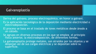 Galvanoplastía
Deriva del galvano, proceso electroquímico, en honor a galvani.
Es la aplicación tecnológica de la deposición mediante electricidad o
electrodeposición.
El proceso se basa en el traslado de iones metálicos desde ánodo a
un cátodo.
Se agrupo en diversos procesos en los que se emplea el principio
físico anterior, la electrodeposición, de diferentes formas.
La galvanoplastia protege metales, son atraídos por los objetos y se
despojan así de sus cargas eléctricas y se depositan sobre su
superficie.
 