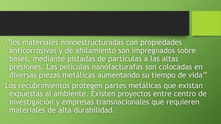 ‘’los materiales nonoestructuradas con propiedades
anticorrosivas y de ahilamiento son impregnados sobre
bases, mediante pistadas de partículas a las altas
presiones. Las películas nanofacturafas son colocadas en
diversas piezas metálicas aumentando su tiempo de vida’’
Los recubrimientos protegen partes metálicas que existan
expuestas al ambiente. Existen proyectos entre centro de
investigación y empresas transnacionales que requieren
materiales de alta durabilidad.
 