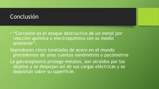 Conclusión
• “Corrosión es el ataque destructivo de un metal por
reacción química o electroquímica con su medio
ambiente”.
Seproducen cinco toneladas de acero en el mundo
procedentes de unos cuantos nanómetros o pacómetros
La galvanoplastia protege metales, son atraídos por los
objetos y se despojan así de sus cargas eléctricas y se
depositan sobre su superficie.
 