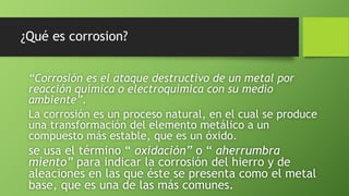 ¿Qué es corrosion?
“Corrosión es el ataque destructivo de un metal por
reacción química o electroquímica con su medio
ambiente”.
La corrosión es un proceso natural, en el cual se produce
una transformación del elemento metálico a un
compuesto más estable, que es un óxido.
se usa el término “ oxidación” o “ aherrumbra
miento” para indicar la corrosión del hierro y de
aleaciones en las que éste se presenta como el metal
base, que es una de las más comunes.
 